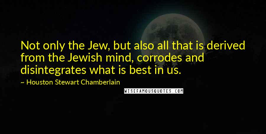 Houston Stewart Chamberlain Quotes: Not only the Jew, but also all that is derived from the Jewish mind, corrodes and disintegrates what is best in us.