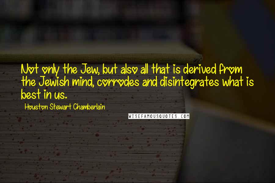 Houston Stewart Chamberlain Quotes: Not only the Jew, but also all that is derived from the Jewish mind, corrodes and disintegrates what is best in us.