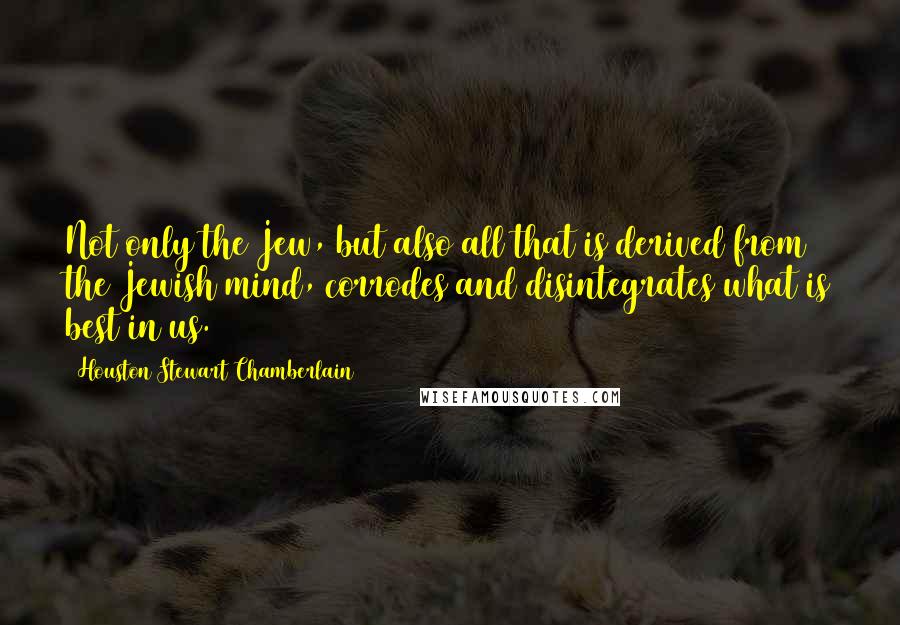 Houston Stewart Chamberlain Quotes: Not only the Jew, but also all that is derived from the Jewish mind, corrodes and disintegrates what is best in us.