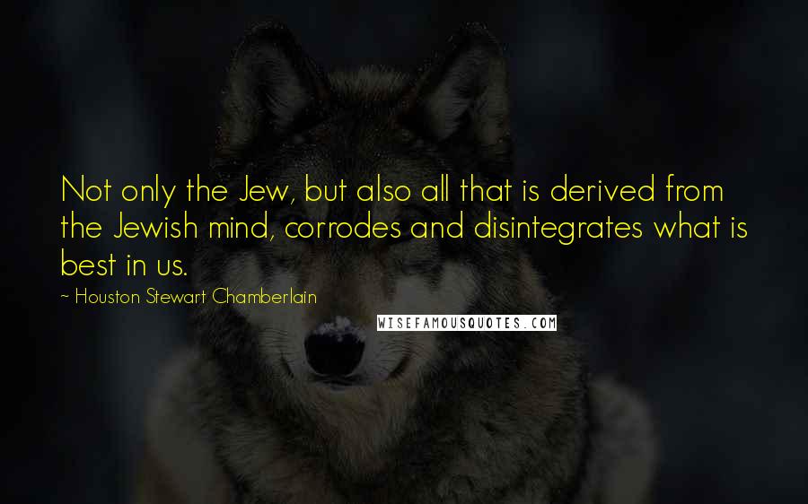 Houston Stewart Chamberlain Quotes: Not only the Jew, but also all that is derived from the Jewish mind, corrodes and disintegrates what is best in us.