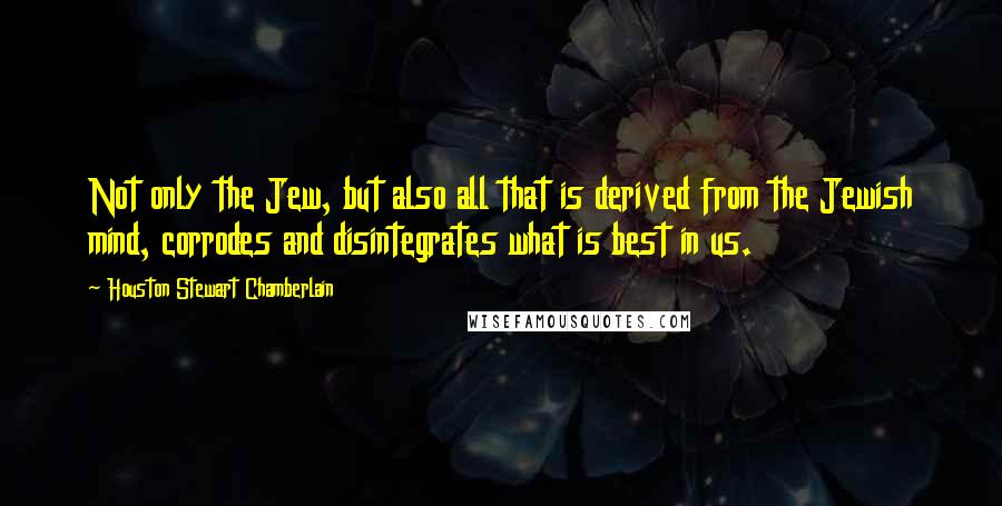 Houston Stewart Chamberlain Quotes: Not only the Jew, but also all that is derived from the Jewish mind, corrodes and disintegrates what is best in us.