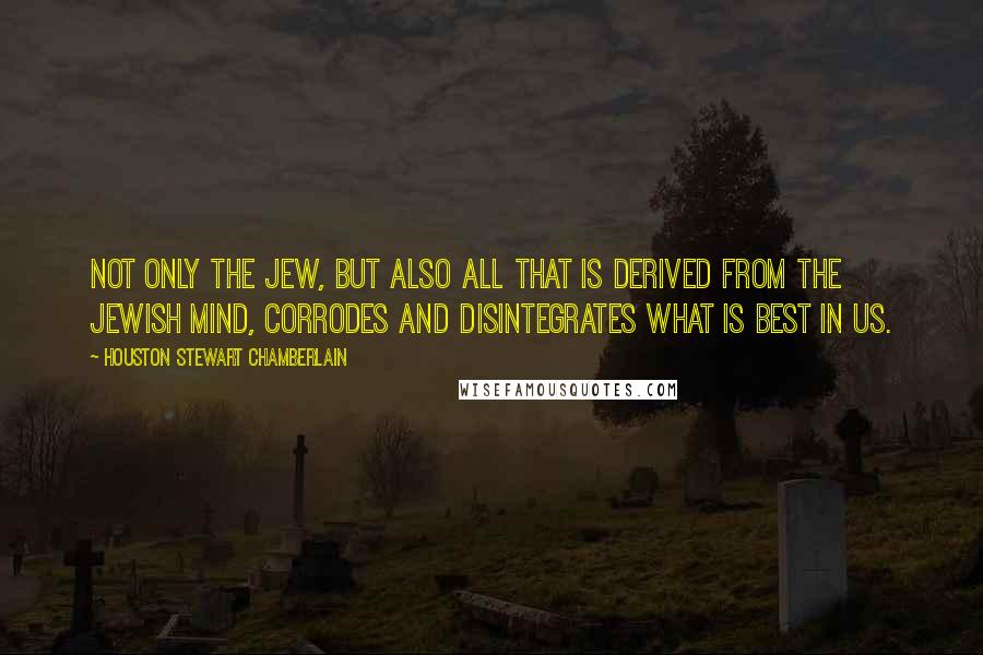 Houston Stewart Chamberlain Quotes: Not only the Jew, but also all that is derived from the Jewish mind, corrodes and disintegrates what is best in us.