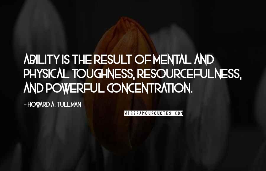 Howard A. Tullman Quotes: Ability is the result of mental and physical toughness, resourcefulness, and powerful concentration.