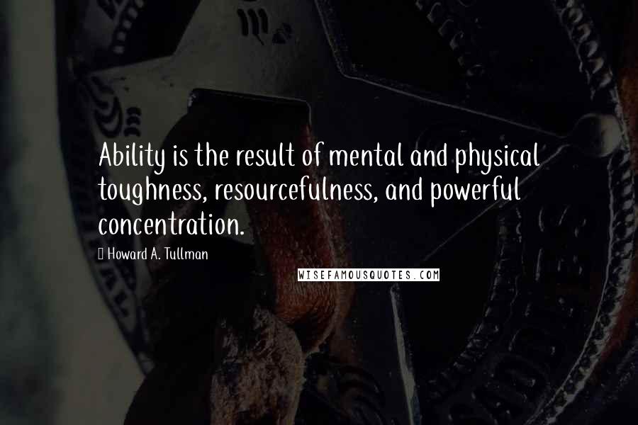 Howard A. Tullman Quotes: Ability is the result of mental and physical toughness, resourcefulness, and powerful concentration.