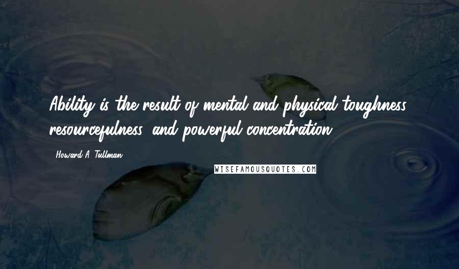 Howard A. Tullman Quotes: Ability is the result of mental and physical toughness, resourcefulness, and powerful concentration.