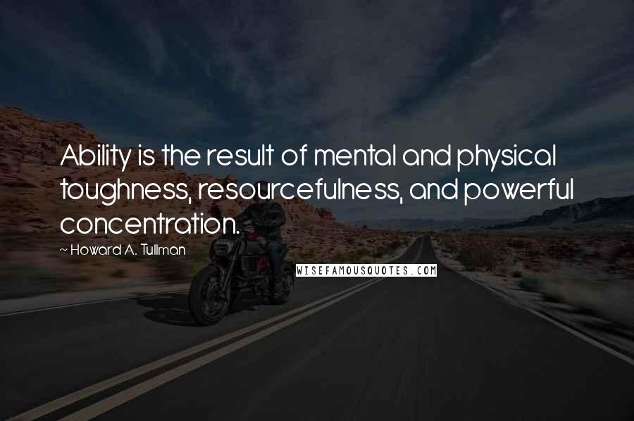 Howard A. Tullman Quotes: Ability is the result of mental and physical toughness, resourcefulness, and powerful concentration.