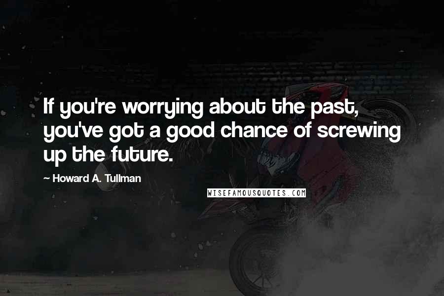 Howard A. Tullman Quotes: If you're worrying about the past, you've got a good chance of screwing up the future.