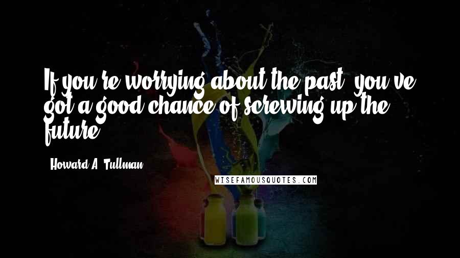 Howard A. Tullman Quotes: If you're worrying about the past, you've got a good chance of screwing up the future.