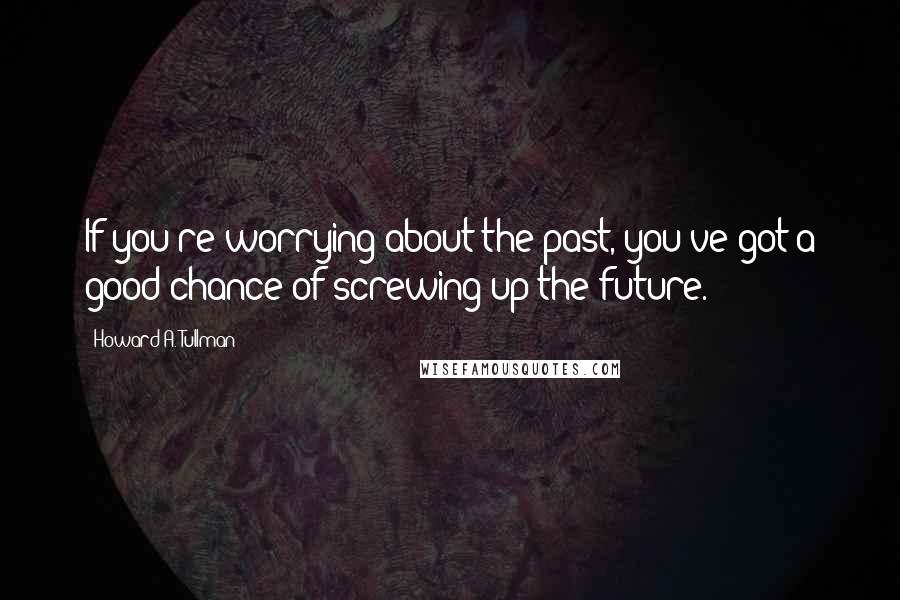 Howard A. Tullman Quotes: If you're worrying about the past, you've got a good chance of screwing up the future.