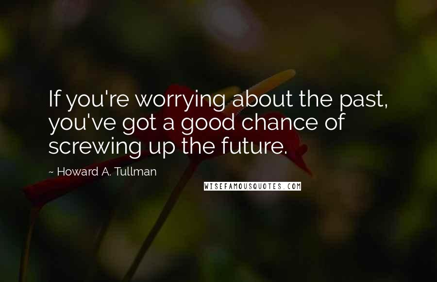 Howard A. Tullman Quotes: If you're worrying about the past, you've got a good chance of screwing up the future.