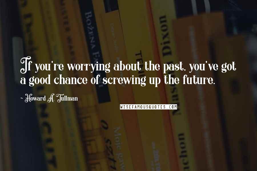 Howard A. Tullman Quotes: If you're worrying about the past, you've got a good chance of screwing up the future.