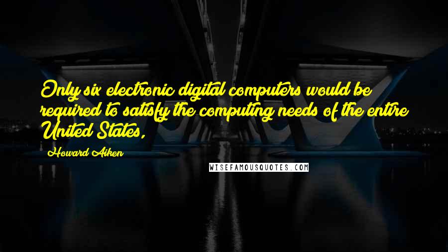 Howard Aiken Quotes: Only six electronic digital computers would be required to satisfy the computing needs of the entire United States,