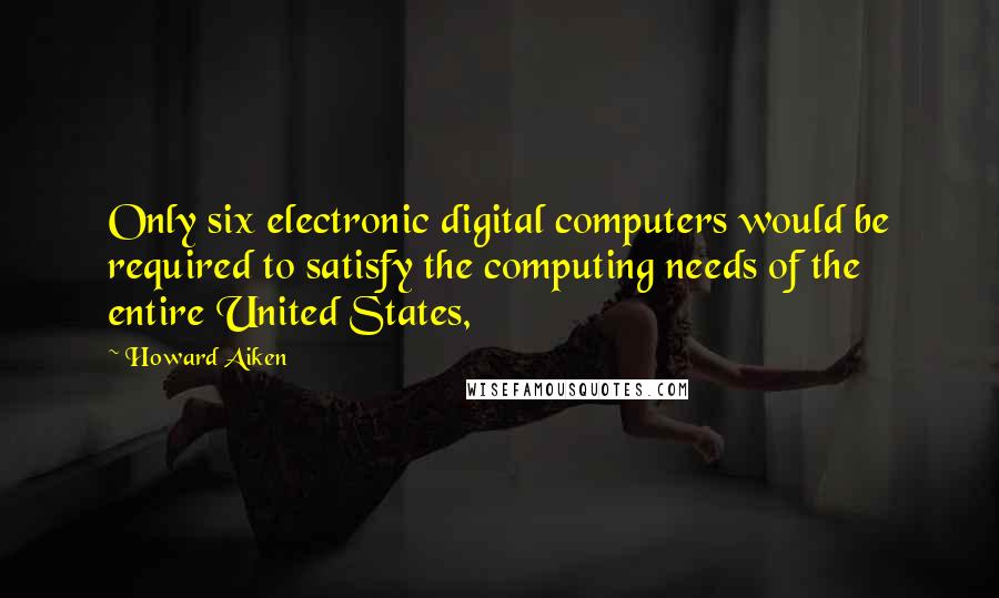 Howard Aiken Quotes: Only six electronic digital computers would be required to satisfy the computing needs of the entire United States,