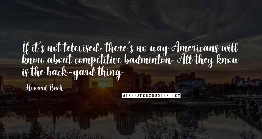 Howard Bach Quotes: If it's not televised, there's no way Americans will know about competitive badminton. All they know is the back-yard thing.