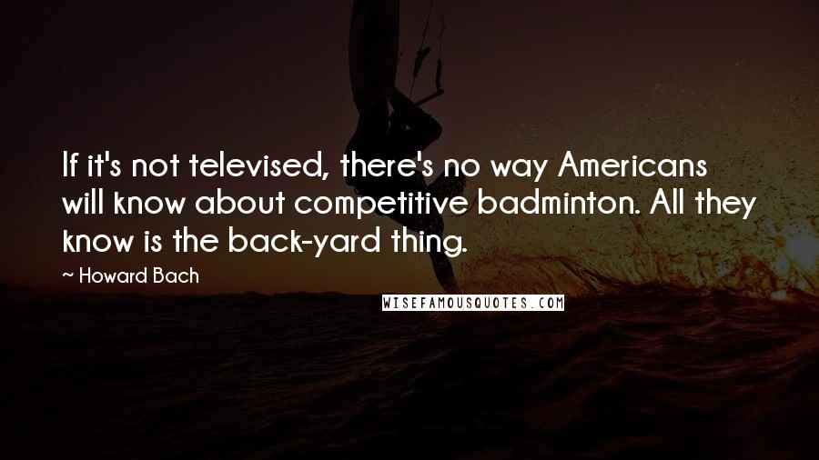 Howard Bach Quotes: If it's not televised, there's no way Americans will know about competitive badminton. All they know is the back-yard thing.