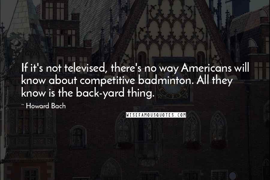 Howard Bach Quotes: If it's not televised, there's no way Americans will know about competitive badminton. All they know is the back-yard thing.