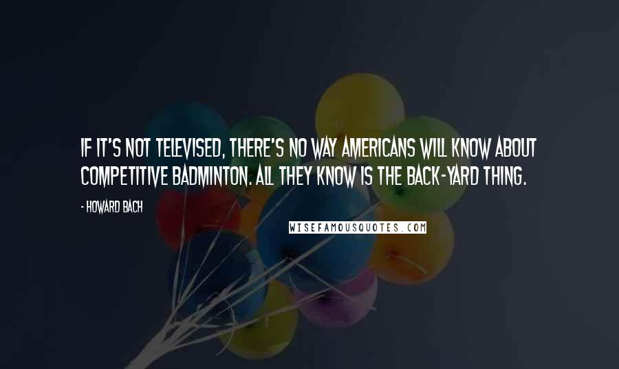 Howard Bach Quotes: If it's not televised, there's no way Americans will know about competitive badminton. All they know is the back-yard thing.