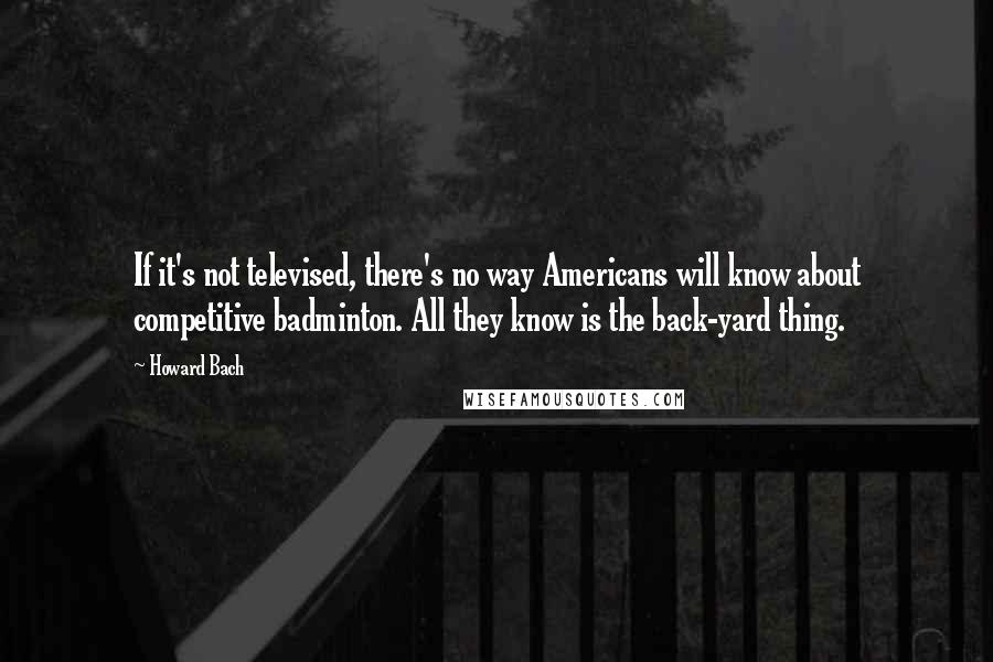 Howard Bach Quotes: If it's not televised, there's no way Americans will know about competitive badminton. All they know is the back-yard thing.