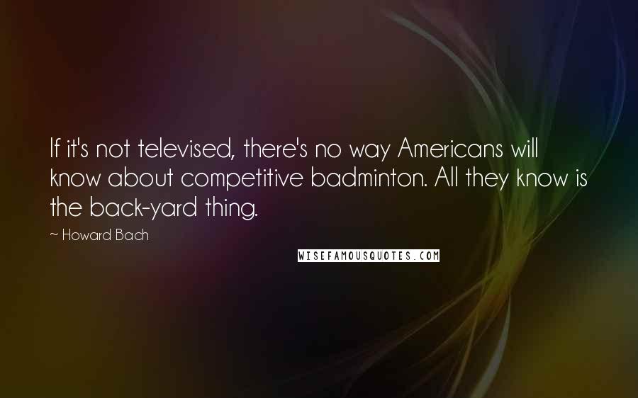 Howard Bach Quotes: If it's not televised, there's no way Americans will know about competitive badminton. All they know is the back-yard thing.