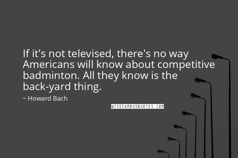 Howard Bach Quotes: If it's not televised, there's no way Americans will know about competitive badminton. All they know is the back-yard thing.