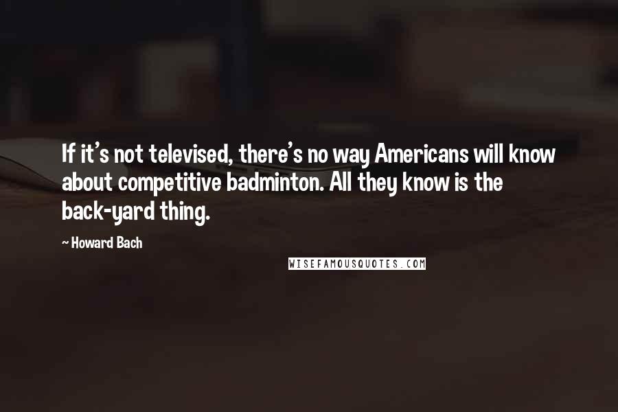 Howard Bach Quotes: If it's not televised, there's no way Americans will know about competitive badminton. All they know is the back-yard thing.