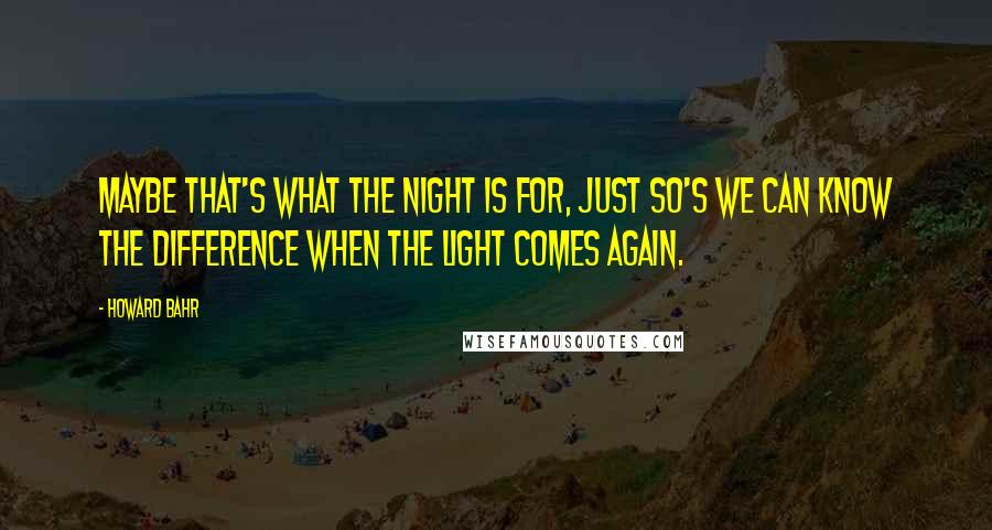 Howard Bahr Quotes: Maybe that's what the night is for, just so's we can know the difference when the light comes again.