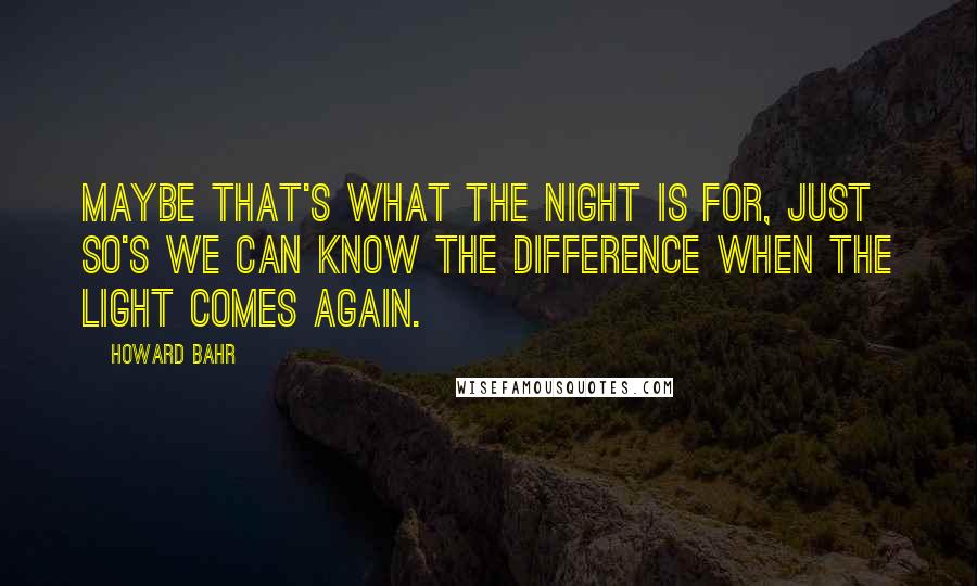 Howard Bahr Quotes: Maybe that's what the night is for, just so's we can know the difference when the light comes again.