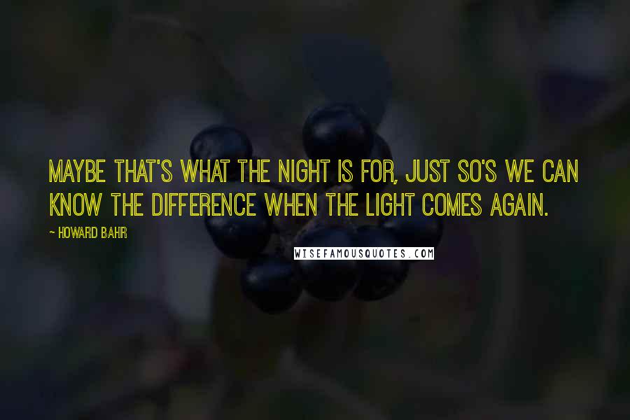 Howard Bahr Quotes: Maybe that's what the night is for, just so's we can know the difference when the light comes again.