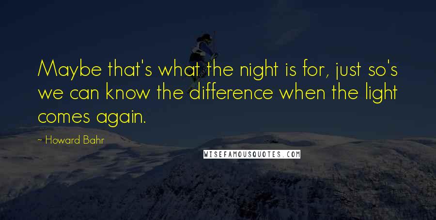 Howard Bahr Quotes: Maybe that's what the night is for, just so's we can know the difference when the light comes again.