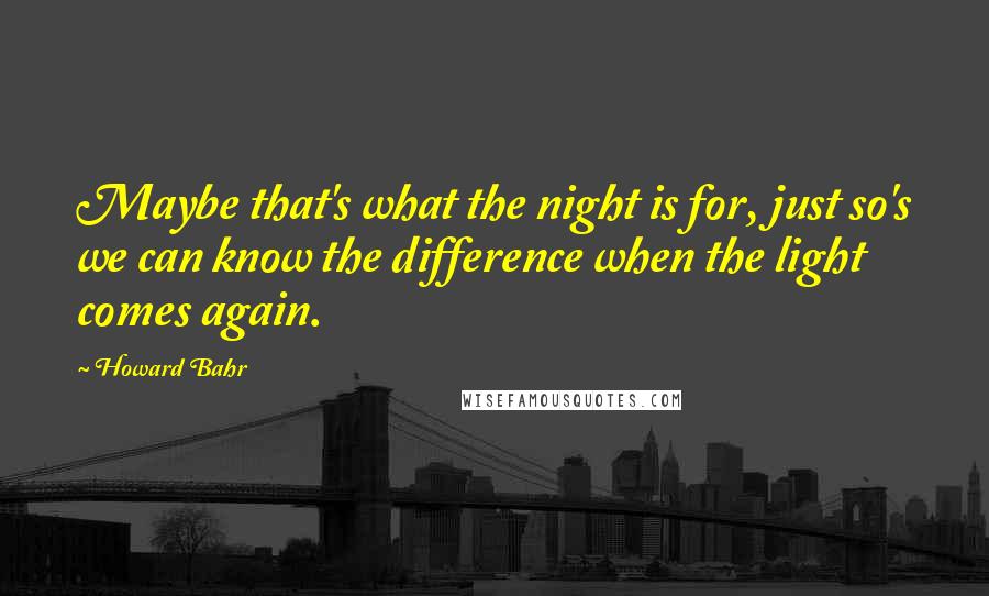 Howard Bahr Quotes: Maybe that's what the night is for, just so's we can know the difference when the light comes again.