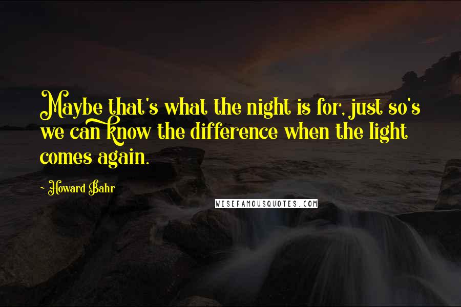 Howard Bahr Quotes: Maybe that's what the night is for, just so's we can know the difference when the light comes again.