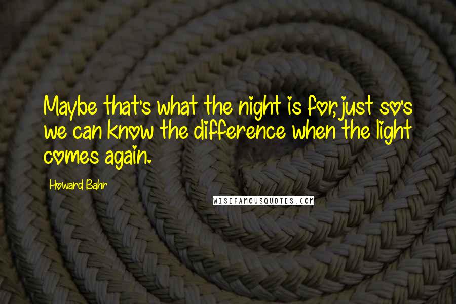 Howard Bahr Quotes: Maybe that's what the night is for, just so's we can know the difference when the light comes again.