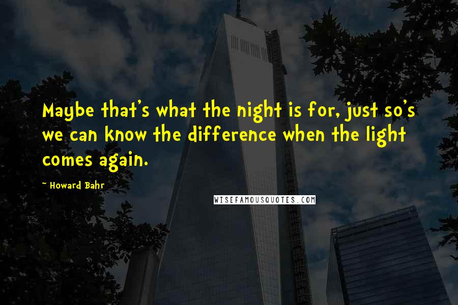 Howard Bahr Quotes: Maybe that's what the night is for, just so's we can know the difference when the light comes again.