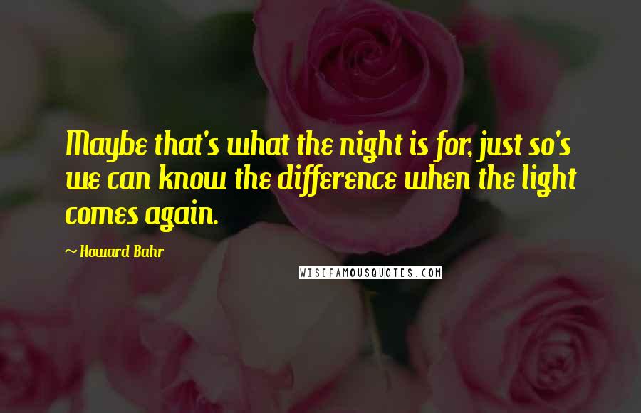 Howard Bahr Quotes: Maybe that's what the night is for, just so's we can know the difference when the light comes again.