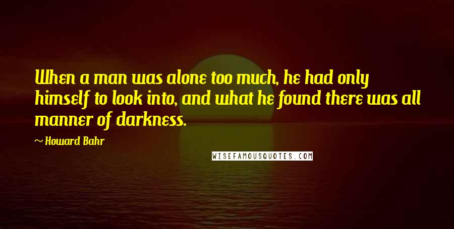 Howard Bahr Quotes: When a man was alone too much, he had only himself to look into, and what he found there was all manner of darkness.