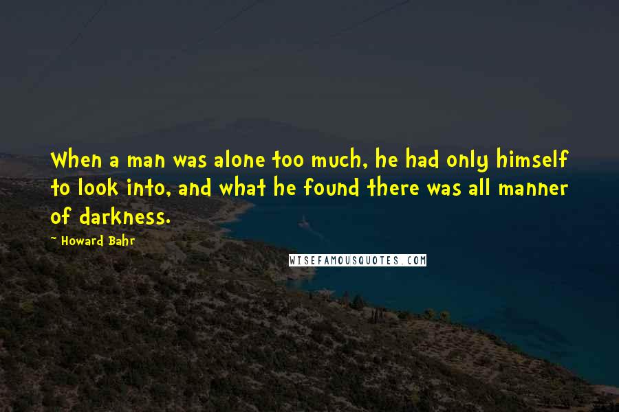 Howard Bahr Quotes: When a man was alone too much, he had only himself to look into, and what he found there was all manner of darkness.