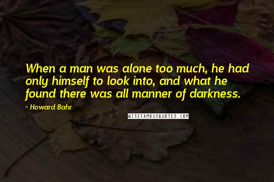 Howard Bahr Quotes: When a man was alone too much, he had only himself to look into, and what he found there was all manner of darkness.