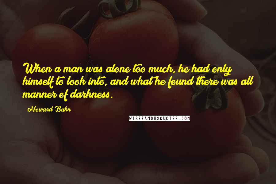 Howard Bahr Quotes: When a man was alone too much, he had only himself to look into, and what he found there was all manner of darkness.