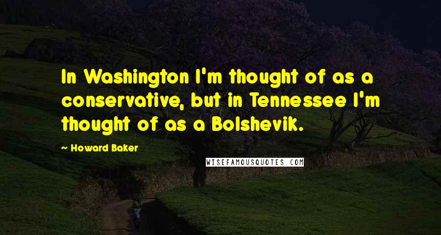 Howard Baker Quotes: In Washington I'm thought of as a conservative, but in Tennessee I'm thought of as a Bolshevik.
