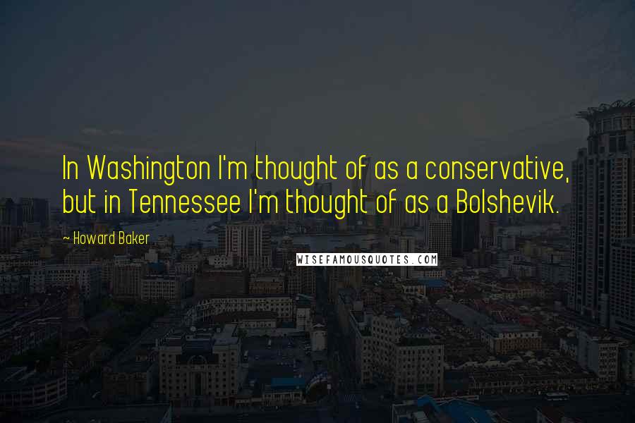 Howard Baker Quotes: In Washington I'm thought of as a conservative, but in Tennessee I'm thought of as a Bolshevik.