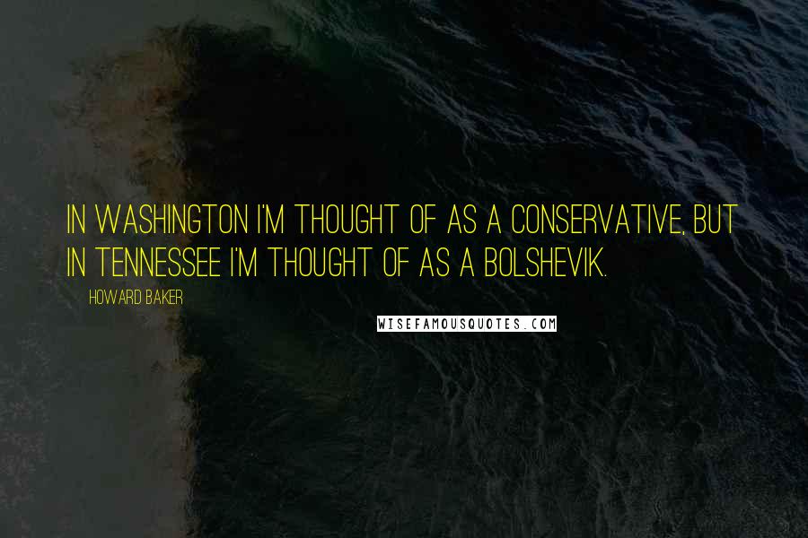 Howard Baker Quotes: In Washington I'm thought of as a conservative, but in Tennessee I'm thought of as a Bolshevik.