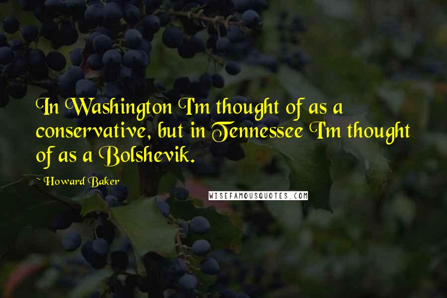 Howard Baker Quotes: In Washington I'm thought of as a conservative, but in Tennessee I'm thought of as a Bolshevik.