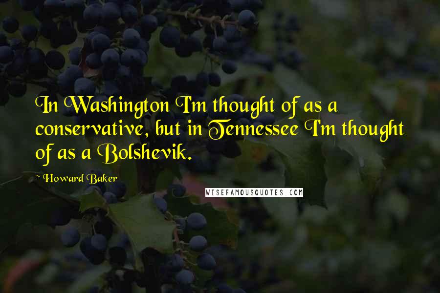 Howard Baker Quotes: In Washington I'm thought of as a conservative, but in Tennessee I'm thought of as a Bolshevik.