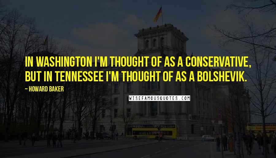 Howard Baker Quotes: In Washington I'm thought of as a conservative, but in Tennessee I'm thought of as a Bolshevik.