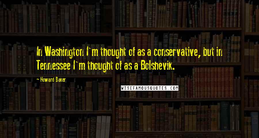 Howard Baker Quotes: In Washington I'm thought of as a conservative, but in Tennessee I'm thought of as a Bolshevik.