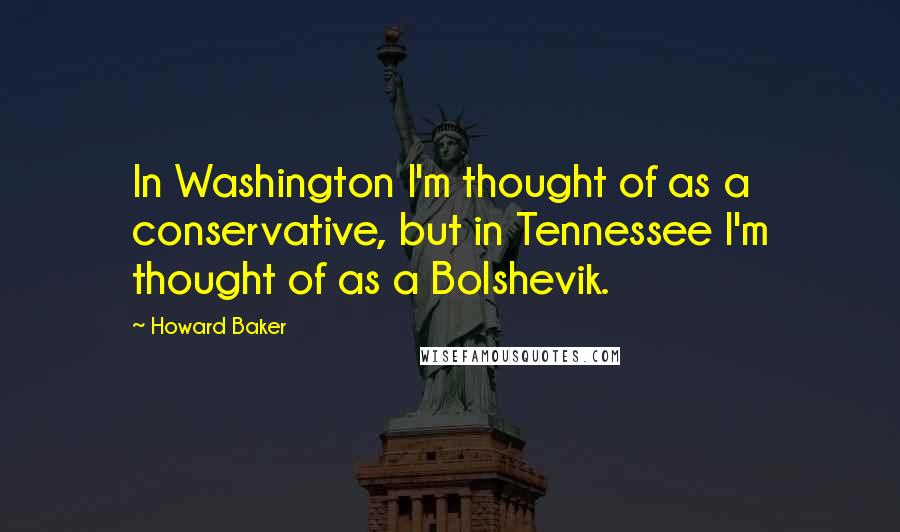 Howard Baker Quotes: In Washington I'm thought of as a conservative, but in Tennessee I'm thought of as a Bolshevik.