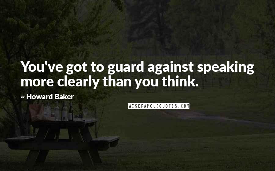 Howard Baker Quotes: You've got to guard against speaking more clearly than you think.