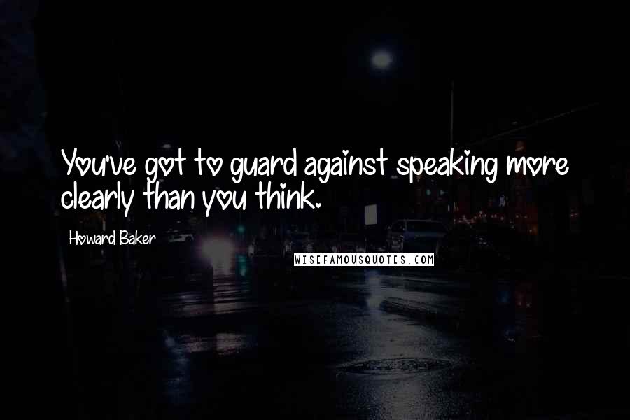 Howard Baker Quotes: You've got to guard against speaking more clearly than you think.