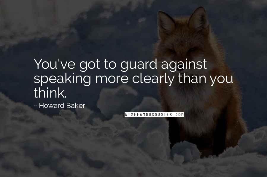 Howard Baker Quotes: You've got to guard against speaking more clearly than you think.