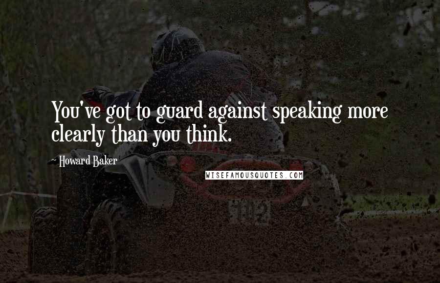 Howard Baker Quotes: You've got to guard against speaking more clearly than you think.